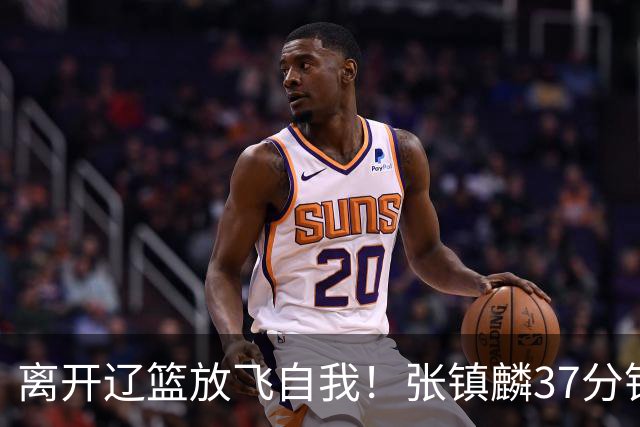 离开辽篮放飞自我！张镇麟37分钟砍28分，堪比外援，京媒一针见血